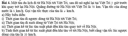 Một tàu đu lịch đi từ Hà Nội tới Việt Trì, sau đó nó nghỉ lại tại Việt Trì 2 giờ trước 
khi quay trở lại Hà Nội. Quãng đường từ Hà Nội tới Việt Trì là 70 km. Vận tốc của đòng 
nước là 5 km/h. Gọi vận tốc thực của tàu là # km/h. 
a) Hãy biểu diễn: 
) Thời gian tàu đi ngược đòng từ Hà Nội tới Việt Trì; 
ii) Thời gian tàu đi xuôi đòng từ Việt Trì tới Hà Nội; 
iii) Thời gian kể từ lúc tàu xuất phát đến khi tàu quay trở về Hà Nội. 
b) Tính thời gian kể từ lúc xuất phát đến khi tàu về tới Hà Nội, biết rằng vận tốc lúc ngược 
dòng của tàu là 20 km/h.