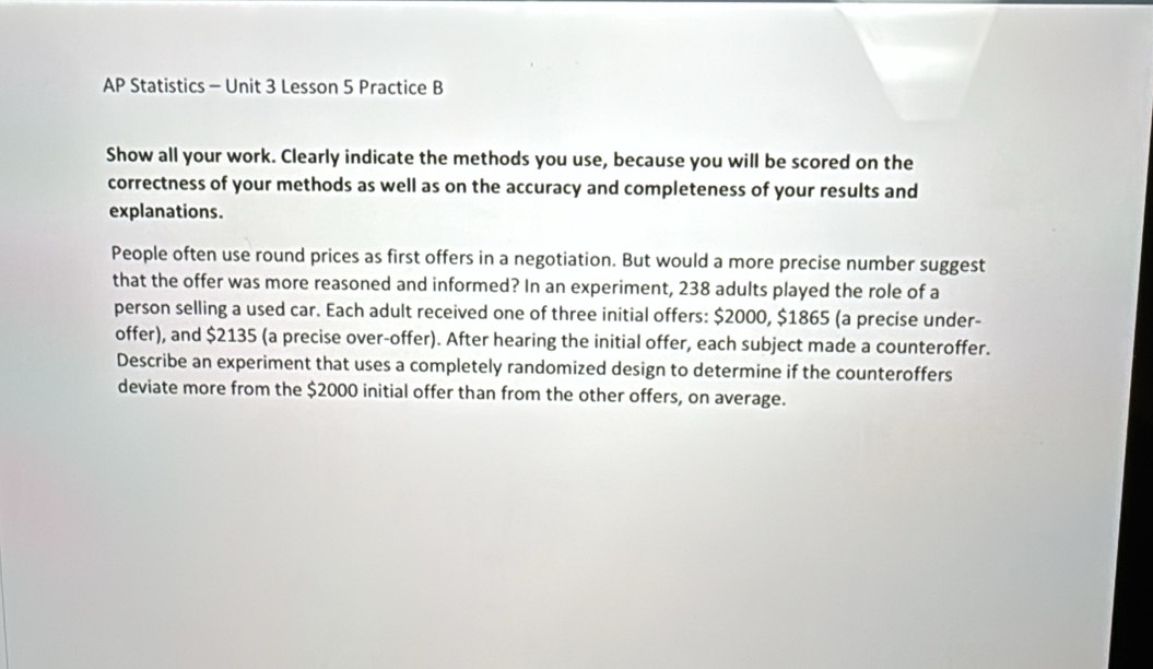 AP * Statistics - Unit 3 Lesson 5 Practice B 
Show all your work. Clearly indicate the methods you use, because you will be scored on the 
correctness of your methods as well as on the accuracy and completeness of your results and 
explanations. 
People often use round prices as first offers in a negotiation. But would a more precise number suggest 
that the offer was more reasoned and informed? In an experiment, 238 adults played the role of a 
person selling a used car. Each adult received one of three initial offers: $2000, $1865 (a precise under- 
offer), and $2135 (a precise over-offer). After hearing the initial offer, each subject made a counteroffer. 
Describe an experiment that uses a completely randomized design to determine if the counteroffers 
deviate more from the $2000 initial offer than from the other offers, on average.