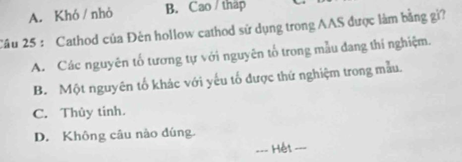 A. Khó / nhỏ B. Cao / thập
Câu 25 : Cathod của Đên hollow cathod sử dụng trong AAS được làm bằng gi?
A. Các nguyên tố tương tự với nguyên tố trong mẫu đang thí nghiệm.
B. Một nguyên tố khác với yếu tố được thứ nghiệm trong mẫu.
C. Thủy tinh.
D. Không câu nào đúng.
__-- Hết -_