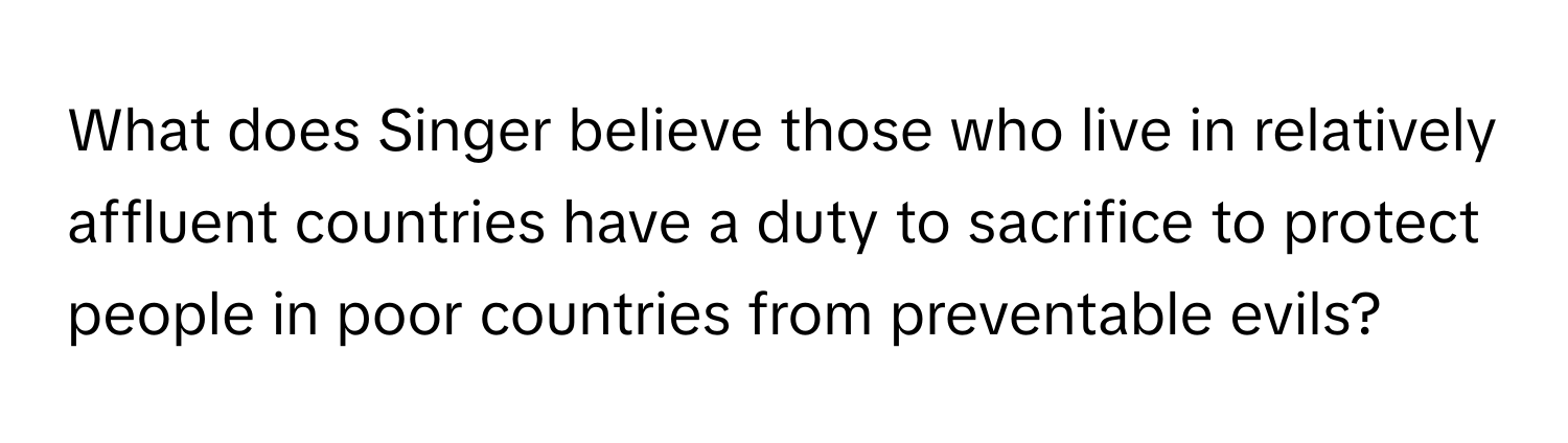 What does Singer believe those who live in relatively affluent countries have a duty to sacrifice to protect people in poor countries from preventable evils?