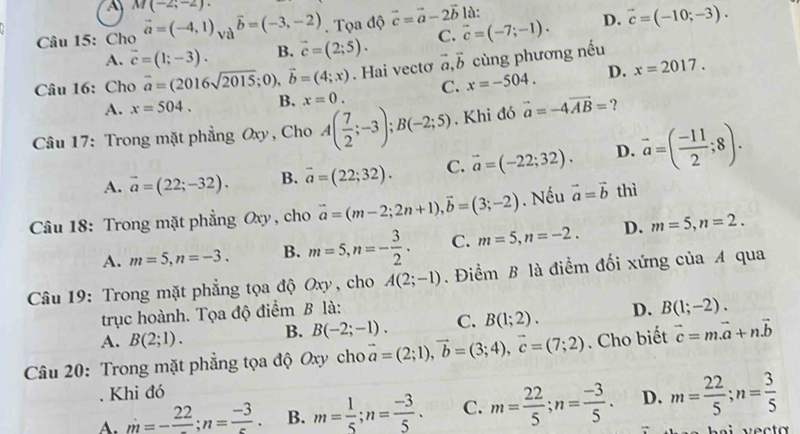 A M(-2;-2).
Câu 15: Cho vector a=(-4,1)_Vavector b=(-3,-2). Tọa độ vector c=vector a-2vector b vector c=(-7;-1). là:
D. vector c=(-10;-3).
A. vector c=(1;-3). B. vector c=(2;5). C.
Câu 16: Cho vector a=(2016sqrt(2015);0),vector b=(4;x). Hai vectơ vector a,vector b cùng phương nếu
C. x=-504. D. x=2017.
A. x=504. B. x=0.
Câu 17: Trong mặt phẳng Oxy , Cho A( 7/2 ;-3);B(-2;5). Khi đó vector a=-4vector AB= ？
A. vector a=(22;-32). B. vector a=(22;32). C. vector a=(-22;32). D. vector a=( (-11)/2 ;8).
Câu 18: Trong mặt phẳng Oxy , cho vector a=(m-2;2n+1),vector b=(3;-2). Nếu vector a=vector b thì
A. m=5,n=-3. B. m=5,n=- 3/2 . C. m=5,n=-2. D. m=5,n=2.
Câu 19: Trong mặt phẳng tọa độ Oxy, cho A(2;-1). Điểm B là điểm đối xứng của A qua
trục hoành. Tọa độ điểm B là:
D.
A. B(2;1).
B. B(-2;-1). C. B(1;2). B(1;-2).
Câu 20: Trong mặt phẳng tọa độ Oxy cho vector a=(2;1),vector b=(3;4),vector c=(7;2). Cho biết vector c=mvector a+nvector b
Khi đó
A. m=-frac 22;n= (-3)/5 . B. m= 1/5 ;n= (-3)/5 . C. m= 22/5 ;n= (-3)/5 . D. m= 22/5 ;n= 3/5 