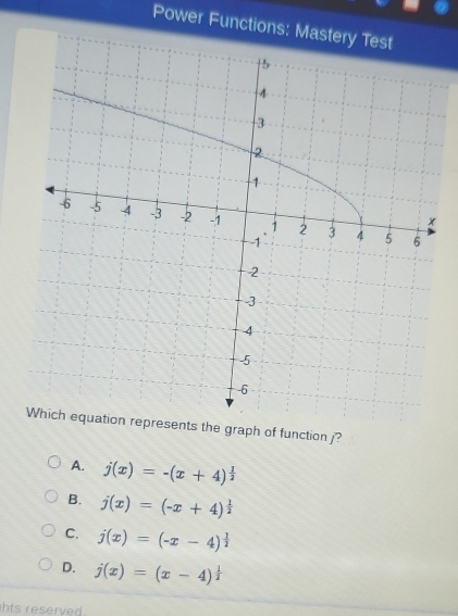 Power Functions: Mas
Which equation represents the graph of function j?
A. j(x)=-(x+4)^ 1/2 
B. j(x)=(-x+4)^ 1/2 
C. j(x)=(-x-4)^ 1/2 
D. j(x)=(x-4)^ 1/2 
hts reserved .