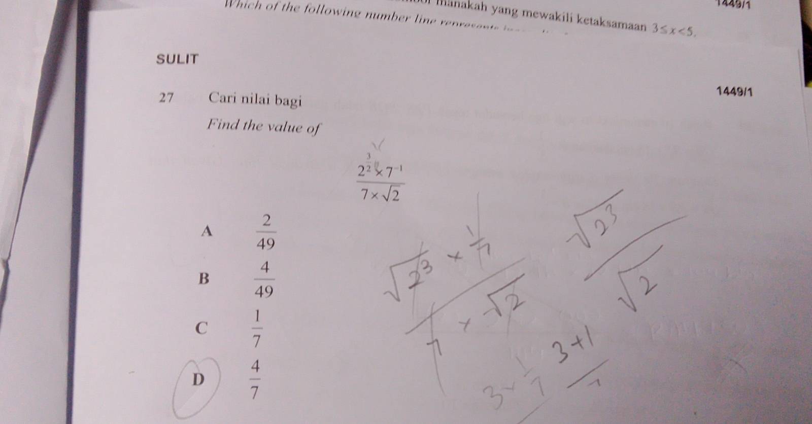 1449/1
mānakah yang mewakili ketaksamaan 3≤ x<5</tex>. 
hich of the following number line renresen t 
SULIT
1449/1
27 Cari nilai bagi
Find the value of
 (2^2* 7^(-1))/7* sqrt(2) 
A  2/49 
B  4/49 
C  1/7 
D  4/7 