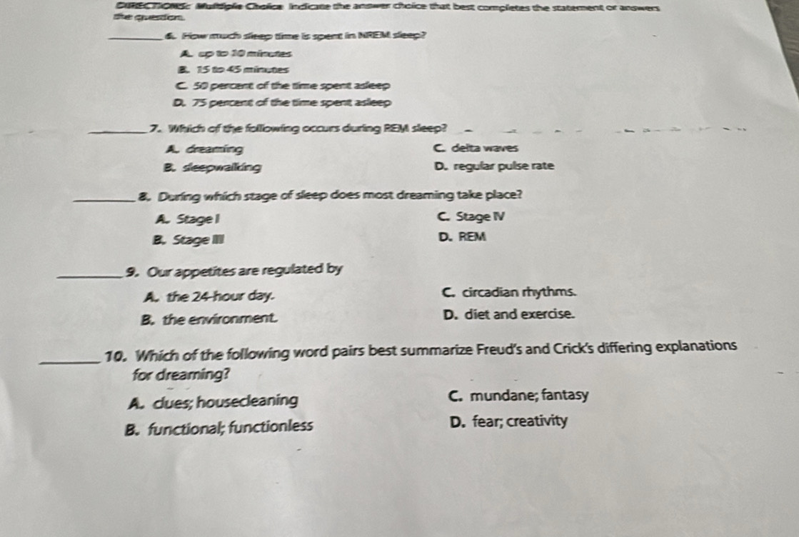 Cuner howss Muldiple Cholice Indicate the answer choice that best completes the staterent or answers
the queston.
_6. How much sleep time is spent in NREM sleep?
A. up to 10 minates
B. 15 to 45 minutes
C. 50 percent of the time spent asleep
D. 75 percent of the time spent asleep
_7. Which of the following occurs during REM sleep?
A. dreaming C. delta waves
B. sleepwalkking D. regular pulse rate
_8. During which stage of sleep does most dreaming take place?
A. Stage I C. Stage IV
B. Stage II D. REM
_9. Our appetites are regulated by
A. the 24-hour day. C. circadian rhythms.
B. the environment. D. diet and exercise.
_10. Which of the following word pairs best summarize Freud's and Crick's differing explanations
for dreaming?
A. clues; housecleaning C. mundane; fantasy
B. functional; functionless D. fear; creativity