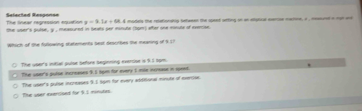 Sefected Response
The linear regression equation y=9.1x+68.4 models the relationship between the speed setting on an eliptical exercise machine, a , measured in mpr and
the user's pulse , y , measured in beats per minute (5pm) after one minute of exercise.
Which of the following statements best describes the meaning of 9.1?
The user's initial pulse before Beginning everdse is 9.2 5pm.
The user's pulse: increases 9.1 5pm) for every 1 mile increase in spead.
Tie: user's puise: increases 9.5 5pm for every additional minute of evercise:
Tie user evercised for 9.S minutes.