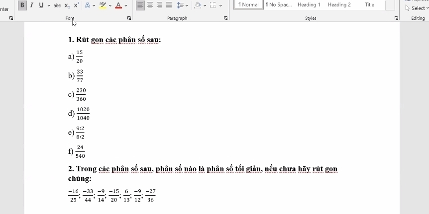 Normal 1 No Spac... Heading 1 Heading 2 Title Select 
nter abc x_2x^2
Font Paragraph Styles Editing 
1. Rút gọn các phân số sau: 
a)  15/20 
b)  33/77 
c)  230/360 
d)  1020/1040 
e)  9:2/8:2 
f)  24/540 
2. Trong các phân số sau, phân số nào là phân số tối giản, nếu chưa hãy rút gon 
chúng:
 (-16)/25 ;  (-33)/44 ;  (-9)/14 ;  (-15)/20 ;  6/13 ;  (-9)/12 ;  (-27)/36 