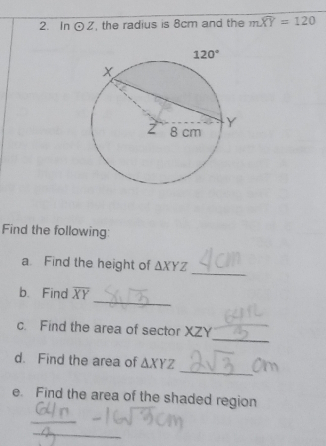 In odot Z , the radius is 8cm and the mwidehat XY=120
Find the following:
_
a Find the height of △ XYZ
_
b. Find overline XY
_
c. Find the area of sector XZY
_
d. Find the area of △ XYZ
e. Find the area of the shaded region
_
_