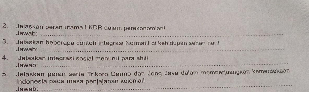 Jelaskan peran utama LKDR dalam perekonomian! 
Jawab:_ 
3. Jelaskan beberapa contoh Integrasi Normatif di kehidupan sehari hari! 
Jawab:_ 
4. Jelaskan integrasi sosial menurut para ahli! 
Jawab: 
_ 
5. Jelaskan peran serta Trikoro Darmo dan Jong Java dalam memperjuangkan kemerdekaan 
_ 
Indonesia pada masa penjajahan kolonial! 
Jawab: