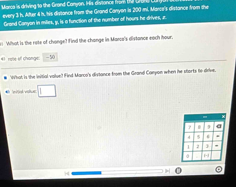 Marco is driving to the Grand Canyon. His distance from the Grand Cunyun 
every 3 h. After 4 h, his distance from the Grand Canyon is 200 mi. Marco's distance from the 
Grand Canyon in miles, y, is a function of the number of hours he drives, x. 
What is the rate of change? Find the change in Marco's distance each hour. 
④ rate of change: -50
What is the initial value? Find Marco's distance from the Grand Canyon when he starts to drive. 
initial value: □