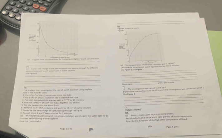 oc 
Figure I shows the results (1) figure ?
1dm^2
11 Suczest what haurd was used for the test with D e* starch concentration 
_ 
(1) Expiain the change in the percentage of light passing through the different (e) The concentration of starch at 3 minutes wa 03a/4m^2
Calcolabe the mean rate of stanch diaestion for the first 3 minutes
1 
_ 
Use figure 1 concentrations of starch suspension in iodine solution Use Figure 1 and Figure 2 
_ 
_ 
_ 
_ 
_ 
_ 
_Mean rale _#/dm" per minvute 
(3) [4] 
1 A This is the methad uied. The student then investigated the race of starch digestion using amplase. (1) The investigation was carned out at pH 7 
2. Put 3. Put both test tubes into a water bath a of amylase solution into a separate test tube. Use Figure 2 Explain how the results would be different if the investigation was carried out at prt $
10cm^3 * o starch susoenson in t o a t e tu
5cm^4
17°C
_ 
_ 
4. Mix the contents of both test tubes together in a beaker. for 10 minutes
6. Remove 5. Put the beaker into the water bath. of the mixture and add it to 10cm^2
1cm^4
3 
7. Measure the percentage of light passing through the liquid. of iodine solution. (Total 14 marks) 
. Repeat steps 6 and 7 every minute for 5 minutes. 
O2 
(d) The starch suspension and the amylase solution were kept in the water bath for 10
Red blood cells and white blood cells are two of these components 
live the reason why minutes before being mixed together. (a) Mood is made up of four main components. 
Describe the functions of the two other components of blood. 
Page 3 of 13 Page 4 of 13