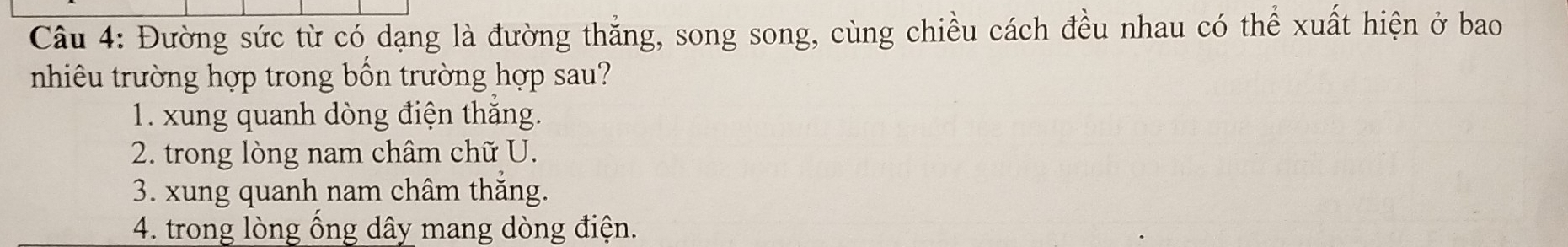 Đường sức từ có dạng là đường thắng, song song, cùng chiều cách đều nhau có thể xuất hiện ở bao
nhiêu trường hợp trong bồn trường hợp sau?
1. xung quanh dòng điện thắng.
2. trong lòng nam châm chữ U.
3. xung quanh nam châm thắng.
4. trong lòng ống dây mang dòng điện.