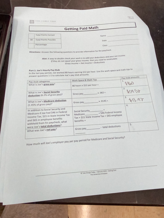 Charge tdày
Getting Paid Math
Total Points Earned
Name
_
30 Total Points Possible Date_
Percentage Class
_
Directions: Answer the following questions to provide information for the paycheck.
Hint: A way to double check your work is to add your deductions and your net income
If they do not equal your gross income, then you need to recalculate.
Gross Income = Net Income + Deductions
Part 1: Joe's Hourly Pay Stub
In the last pay period, Joe worked 80 hours earning $12 per hour. Use the work space and math tips to
How much will Joe's employer pay 
© Take Charge Today - February 2020 - Getting Paid The University of Arizona