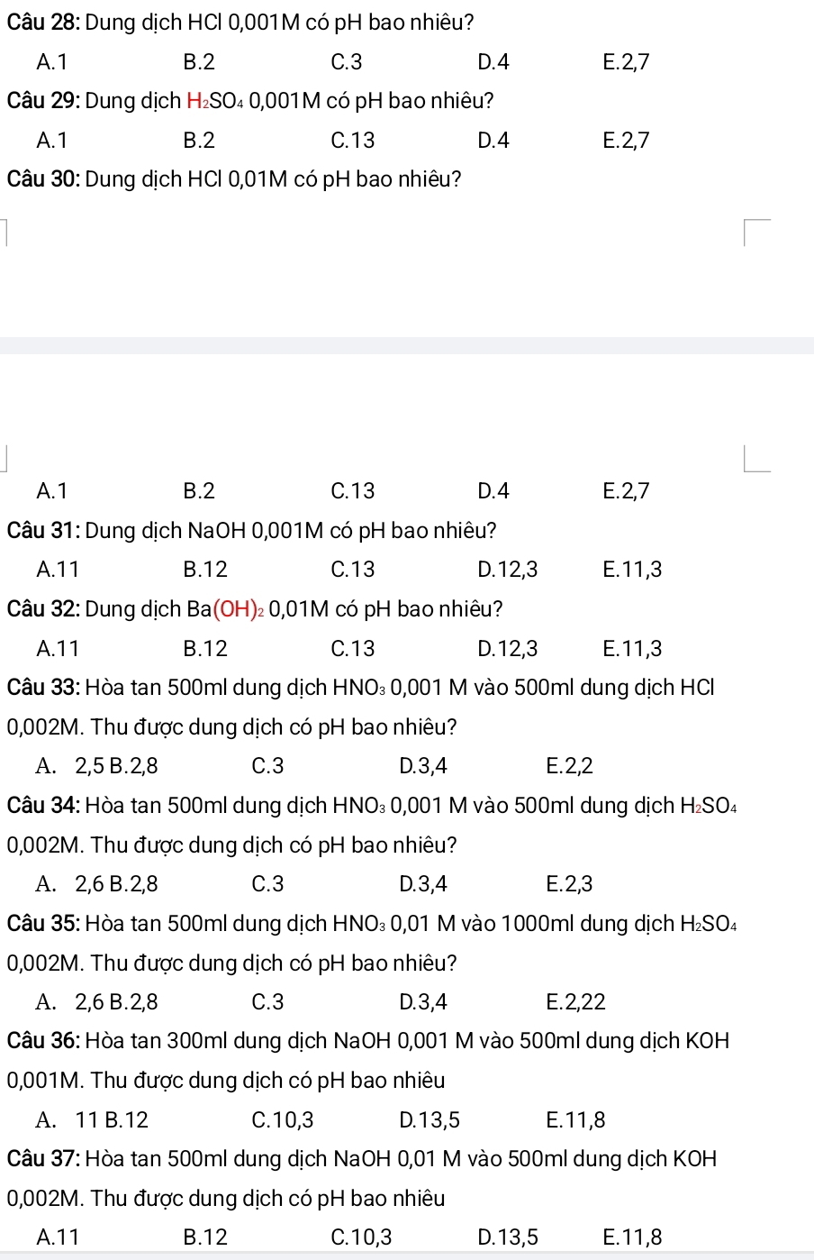 Dung dịch HCl 0,001M có pH bao nhiêu?
A.1 B.2 C.3 D.4 E.2,7
Câu 29: Dung dịch H₂SO₄ 0,001 M có pH bao nhiêu?
A.1 B.2 C.13 D.4 E.2,7
Câu 30: Dung dịch HCl 0,01M có pH bao nhiêu?
A.1 B.2 C.13 D.4 E.2,7
Câu 31: Dung dịch NaOH 0,001M có pH bao nhiêu?
A.11 B.12 C.13 D.12,3 E.11,3
Câu 32: Dung dịch Ba(OH)₂ 0,01M có pH bao nhiêu?
A.11 B.12 C.13 D.12,3 E.11,3
Câu 33: Hòa tan 500ml dung dịch HNO₃ 0,001 M vào 500ml dung dịch HCI
0,002M. Thu được dung dịch có pH bao nhiêu?
A. 2,5 B.2,8 C.3 D.3,4 E.2,2
Câu 34: Hòa tan 500ml dung dịch HNO₃ 0,001 M vào 500ml dung dịch H₂SO₄
0,002M. Thu được dung dịch có pH bao nhiêu?
A. 2,6 B.2,8 C.3 D.3,4 E.2,3
Câu 35: Hòa tan 500ml dung dịch HNO₃ 0,01 M vào 1000ml dung dịch H₂SO₄
0,002M. Thu được dung dịch có pH bao nhiêu?
A. 2,6 B.2,8 C.3 D.3,4 E.2,22
Câu 36: Hòa tan 300ml dung dịch NaOH 0,001 M vào 500ml dung dịch KOH
0,001M. Thu được dung dịch có pH bao nhiêu
A. 11 B.12 C.10,3 D.13,5 E.11,8
Câu 37: Hòa tan 500ml dung dịch NaOH 0,01 M vào 500ml dung dịch KOH
0,002M. Thu được dung dịch có pH bao nhiêu
A.11 B.12 C.10,3 D.13,5 E.11,8