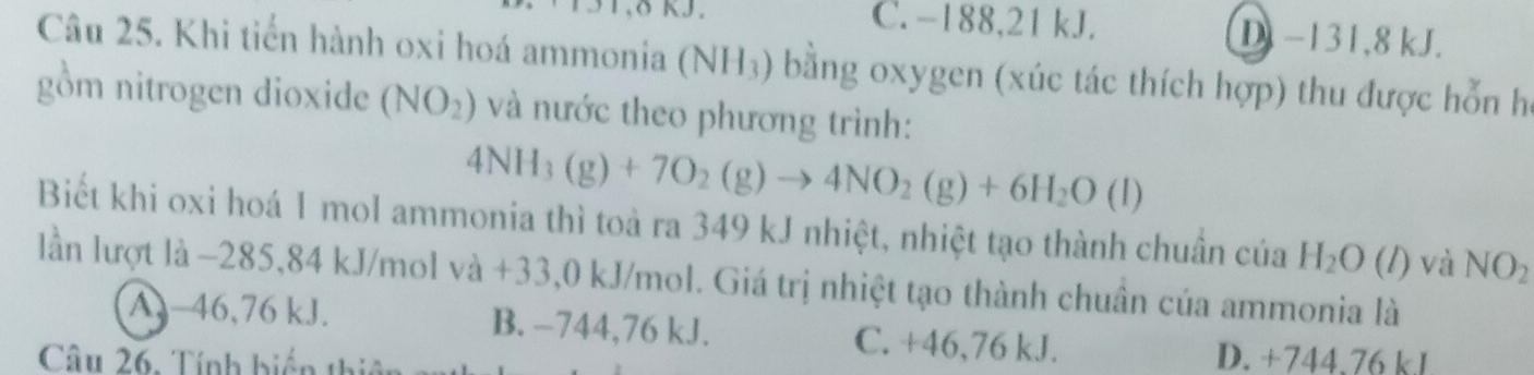 δ KJ. C. -188, 21 kJ. D −131, 8 kJ.
Câu 25. Khi tiến hành oxi hoá ammonia (NH_3) bằng oxygen (xúc tác thích hợp) thu được hỗn họ
gồm nitrogen dioxide (NO_2) và nước theo phương trình:
4NH_3(g)+7O_2(g)to 4NO_2(g)+6H_2O(l)
Biết khi oxi hoá 1 mol ammonia thì toả ra 349 kJ nhiệt, nhiệt tạo thành chuân của H_2O (l) và NO_2
lần lượt là -285,84 kJ/mol va+ 33,0 kJ/mol. Giá trị nhiệt tạo thành chuân của ammonia là
A. -46,76 kJ. B. −744,76 kJ. C. +46,76 kJ.
Câu 26, Tính biển thiế
D. +744.76 kJ