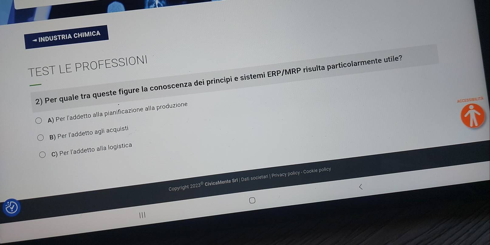 → INDUSTRIA CHIMICA
TEST LE PROFESSIONI
2) Per quale tra queste figure la conoscenza dei principi e sistemi ERP/MRP risulta particolarmente utile?
ACCESSIBILITA
A) Per l’addetto alla pianificazione alla produzione
B) Per l'addetto agli acquisti
C) Per l'addetto alla logistica
Copyright 2023® CivicaMente Srl | Dati societari | Privacy policy - Cookie policy