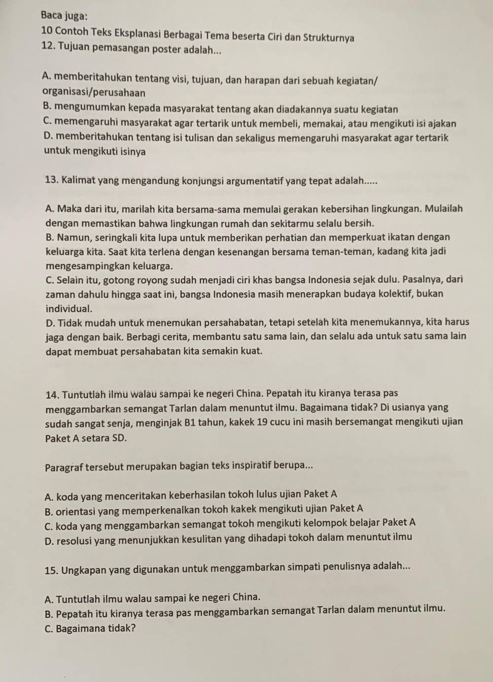 Baca juga:
10 Contoh Teks Eksplanasi Berbagai Tema beserta Ciri dan Strukturnya
12. Tujuan pemasangan poster adalah...
A. memberitahukan tentang visi, tujuan, dan harapan dari sebuah kegiatan/
organisasi/perusahaan
B. mengumumkan kepada masyarakat tentang akan diadakannya suatu kegiatan
C. memengaruhi masyarakat agar tertarik untuk membeli, memakai, atau mengikuti isi ajakan
D. memberitahukan tentang isi tulisan dan sekaligus memengaruhi masyarakat agar tertarik
untuk mengikuti isinya
13. Kalimat yang mengandung konjungsi argumentatif yang tepat adalah.....
A. Maka dari itu, marilah kita bersama-sama memulai gerakan kebersihan lingkungan. Mulailah
dengan memastikan bahwa lingkungan rumah dan sekitarmu selalu bersih.
B. Namun, seringkali kita lupa untuk memberikan perhatian dan memperkuat ikatan dengan
keluarga kita. Saat kità terlena dengan kesenangan bersama teman-teman, kadang kita jadi
mengesampingkan keluarga.
C. Selain itu, gotong royong sudah menjadi ciri khas bangsa Indonesia sejak dulu. Pasalnya, dari
zaman dahulu hingga saat ini, bangsa Indonesia masih menerapkan budaya kolektif, bukan
individual.
D. Tidak mudah untuk menemukan persahabatan, tetapi setelah kita menemukannya, kita harus
jaga dengan baik. Berbagi cerita, membantu satu sama lain, dan selalu ada untuk satu sama lain
dapat membuat persahabatan kita semakin kuat.
14. Tuntutlah ilmu walau sampai ke negeri China. Pepatah itu kiranya terasa pas
menggambarkan semangat Tarlan dalam menuntut ilmu. Bagaimana tidak? Di usianya yang
sudah sangat senja, menginjak B1 tahun, kakek 19 cucu ini masih bersemangat mengikuti ujian
Paket A setara SD.
Paragraf tersebut merupakan bagian teks inspiratif berupa...
A. koda yang menceritakan keberhasilan tokoh lulus ujian Paket A
B. orientasi yang memperkenalkan tokoh kakek mengikuti ujian Paket A
C. koda yang menggambarkan semangat tokoh mengikuti kelompok belajar Paket A
D. resolusi yang menunjukkan kesulitan yang dihadapi tokoh dalam menuntut ilmu
15. Ungkapan yang digunakan untuk menggambarkan simpati penulisnya adalah...
A. Tuntutlah ilmu walau sampai ke negeri China.
B. Pepatah itu kiranya terasa pas menggambarkan semangat Tarlan dalam menuntut ilmu.
C. Bagaimana tidak?