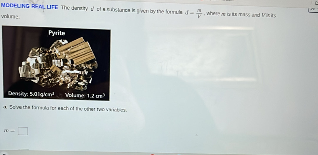 MODELING REAL LIFE The density d of a substance is given by the formula d= m/V  , where m is its mass and V is its
volume.
a. Solve the formula for each of the other two variables.
m=□