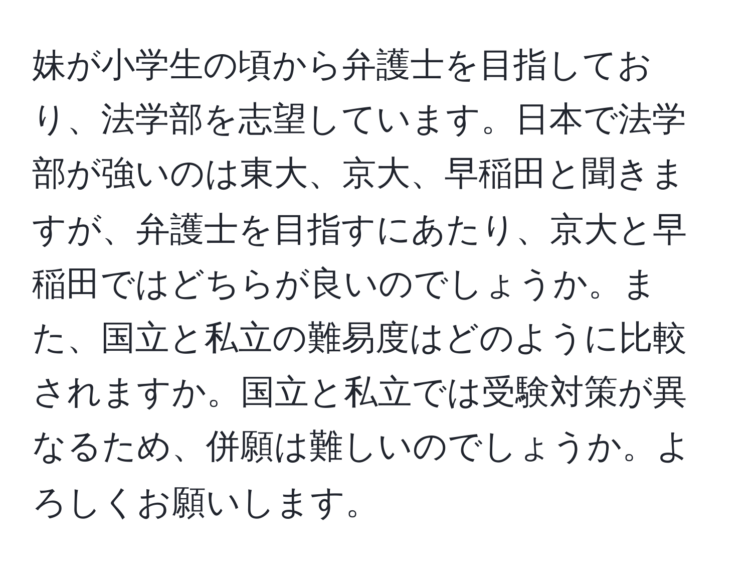 妹が小学生の頃から弁護士を目指しており、法学部を志望しています。日本で法学部が強いのは東大、京大、早稲田と聞きますが、弁護士を目指すにあたり、京大と早稲田ではどちらが良いのでしょうか。また、国立と私立の難易度はどのように比較されますか。国立と私立では受験対策が異なるため、併願は難しいのでしょうか。よろしくお願いします。