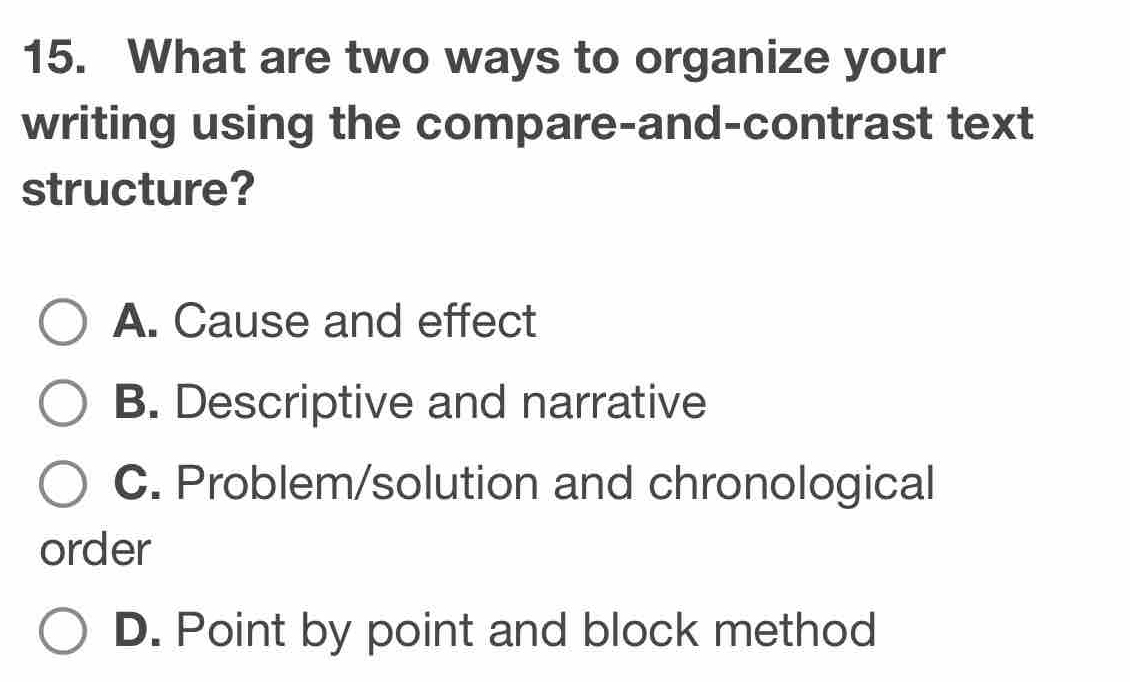 What are two ways to organize your
writing using the compare-and-contrast text
structure?
A. Cause and effect
B. Descriptive and narrative
C. Problem/solution and chronological
order
D. Point by point and block method