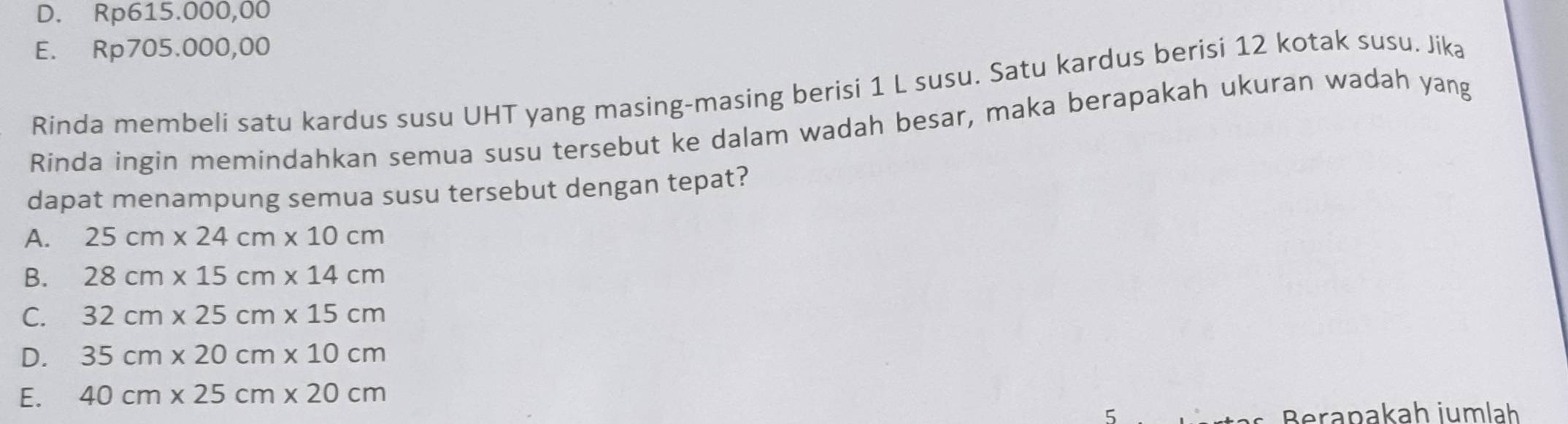 D. Rp615.000,00
E. Rp705.000,00
Rinda membeli satu kardus susu UHT yang masing-masing berisi 1 L susu. Satu kardus berisi 12 kotak susu. Jika
Rinda ingin memindahkan semua susu tersebut ke dalam wadah besar, maka berapakah ukuran wadah yang
dapat menampung semua susu tersebut dengan tepat?
A. 25cm* 24cm* 10cm
B. 28cm* 15cm* 14cm
C. 32cm* 25cm* 15cm
D. 35cm* 20cm* 10cm
E. 40cm* 25cm* 20cm
Berapakah jumlah