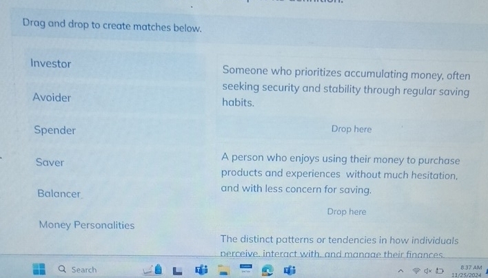 Drag and drop to create matches below. 
Investor Someone who prioritizes accumulating money, often 
seeking security and stability through regular saving 
Avoider habits. 
Spender Drop here 
Saver 
A person who enjoys using their money to purchase 
products and experiences without much hesitation, 
Balancer 
and with less concern for saving. 
Drop here 
Money Personalities 
The distinct patterns or tendencies in how individuals 
perceive. interact with, and manage their finances. 
8.37 AM 
Search 11/25/2024