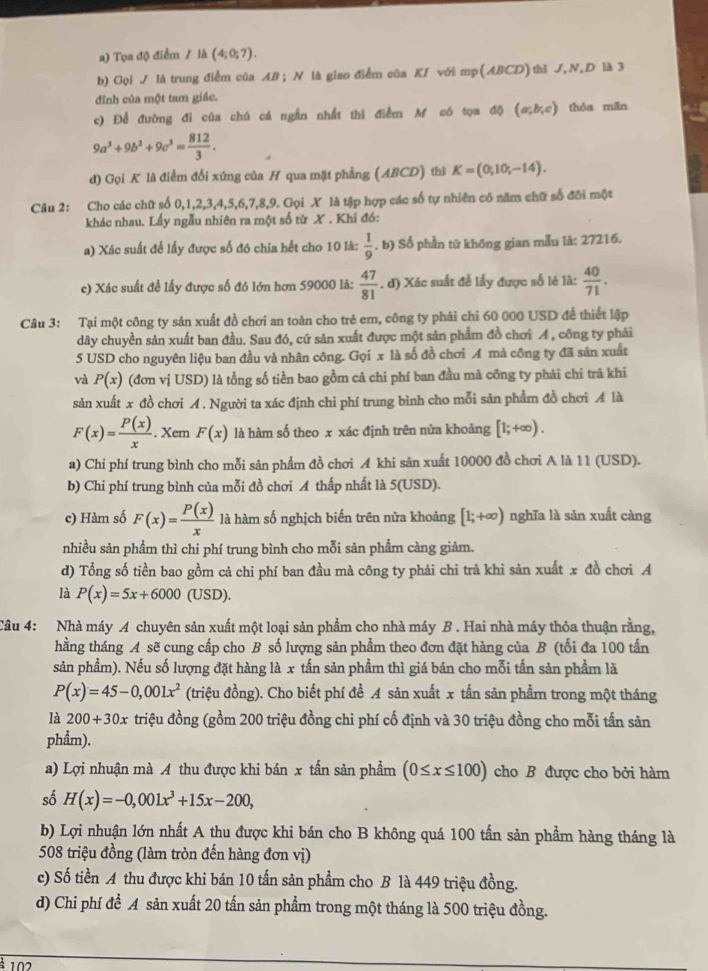 Tọa độ điểm / là (4;0;7).
b) Gọi J là trung điểm của AB ; N là giao điểm của K/ với mp(ABCD)thì J,N,D là 3
đỉnh của một tam giác.
c) Để đường đi của chú cá ngắn nhất thì điểm M có tọa độ (a;b;c) thóa mǎn
9a^3+9b^2+9c^3= 812/3 .
d) Gọi K là điểm đối xứng của H qua mặt phẳng (ABCD) thì K=(0,10;-14).
Cầu 2: :Cho các chữ số 0,1,2,3,4,5,6,7,8,9. Gọi X là tập hợp các số tự nhiên có năm chữ số đôi một
khác nhau. Lấy ngẫu nhiên ra một số từ X . Khi đó:
a) Xác suất đề lấy được số đó chia hết cho 10 là:  1/9 . b) Số phần tử không gian mẫu là: 27216.
c) Xác suất đề lấy được số đó lớn hơn 59000 là:  47/81 . d) Xác suất để lấy được số lẻ là:  40/71 .
Câu 3: Tại một công ty sản xuất đồ chơi an toàn cho trẻ em, công ty phải chi 60 000 USD để thiết lập
dây chuyền sản xuất ban đầu. Sau đó, cứ sản xuất được một sản phẩm đồ chơi A , công ty phải
5 USD cho nguyên liệu ban đầu và nhân công. Gọi x là số đồ chơi A mà công ty đã sản xuất
và P(x) (đơn vị USD) là tổng số tiền bao gồm cả chi phí ban đầu mà công ty phải chi trã khi
sản xuất x đồ chơi A. Người ta xác định chi phí trung bình cho mỗi sản phẩm đồ chơi A là
F(x)= P(x)/x . Xem F(x) là hàm số theo x xác định trên nửa khoảng [1;+∈fty ).
a) Chi phí trung bình cho mỗi sản phẩm đồ chơi A khi sản xuất 10000 đồ chơi A là 11 (USD).
b) Chi phí trung bình của mỗi đồ chơi A thấp nhất là 5(USD).
c) Hàm số F(x)= P(x)/x  là hàm số nghịch biến trên nửa khoảng [1;+∈fty ) nghĩa là sản xuất càng
nhiều sản phẩm thì chi phí trung bình cho mỗi sản phẩm càng giảm.
d) Tổng số tiền bao gồm cả chi phí ban đầu mà công ty phải chi trả khi sản xuất x đồ chơi A
là P(x)=5x+6000 (USD).
Câu 4: Nhà máy A chuyên sản xuất một loại sản phẩm cho nhà máy B . Hai nhà máy thỏa thuận rằng,
hằng tháng A sẽ cung cấp cho B số lượng sản phẩm theo đơn đặt hàng của B (tối đa 100 tấn
sản phẩm). Nếu số lượng đặt hàng là x tấn sản phầm thì giá bán cho mỗi tấn sản phẩm là
P(x)=45-0,001x^2 (triệu đồng). Cho biết phí đề A sản xuất x tấn sản phẩm trong một tháng
là 200+30x triệu đồng (gồm 200 triệu đồng chi phí cố định và 30 triệu đồng cho mỗi tấn sản
phẩm).
a) Lợi nhuận mà A thu được khi bán x tấn sản phẩm (0≤ x≤ 100) cho B được cho bởi hàm
số H(x)=-0,001x^3+15x-200,
b) Lợi nhuận lớn nhất A thu được khi bán cho B không quá 100 tấn sản phẩm hàng tháng là
508 triệu đồng (làm tròn đến hàng đơn vị)
c) Số tiền A thu được khi bán 10 tấn sản phẩm cho B là 449 triệu đồng.
d) Chi phí để A sản xuất 20 tấn sản phẩm trong một tháng là 500 triệu đồng.
102