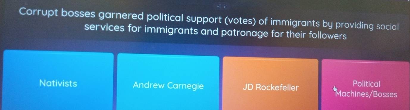 Corrupt bosses garnered political support (votes) of immigrants by providing social
services for immigrants and patronage for their followers
Nativists Andrew Carnegie JD Rockefeller
Political
Machines/Bosses