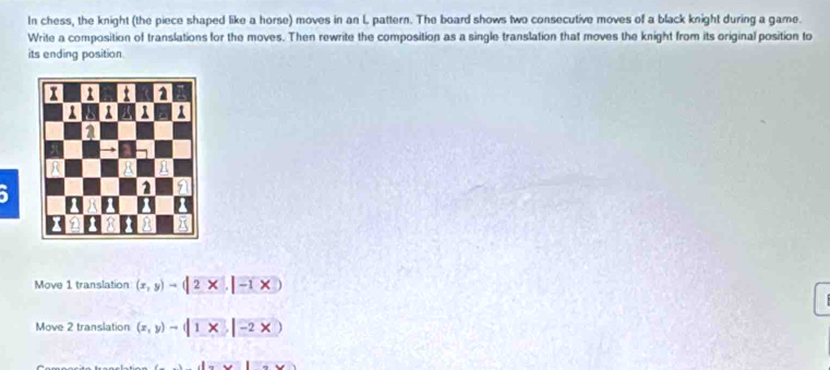 In chess, the knight (the piece shaped like a horse) moves in an L pattern. The board shows two consecutive moves of a black knight during a game.
Write a composition of translations for the moves. Then rewrite the composition as a single translation that moves the knight from its original position to
its ending position.
Move 1 translation (x,y)to (|2* |-1* |)
Move 2 translation (x,y)to |1* |-2* )