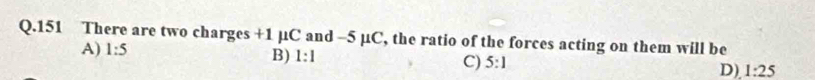 151 There are two charges +1 1C and -5 μC, the ratio of the forces acting on them will be
A) 1:5
B) 1:1
C) 5:1
D). 1:25