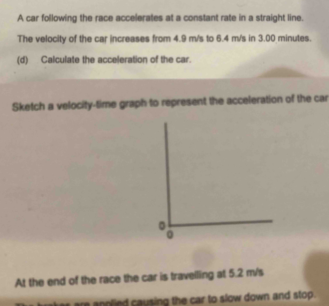 A car following the race accelerates at a constant rate in a straight line. 
The velocity of the car increases from 4.9 m/s to 6.4 m/s in 3.00 minutes. 
(d) Calculate the acceleration of the car. 
Sketch a velocity-time graph to represent the acceleration of the car 
At the end of the race the car is travelling at 5.2 m/s
r annlied causing the car to slow down and stop.