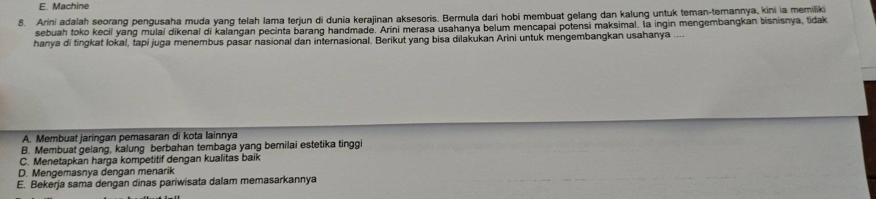 E. Machine
8. Arini adalah seorang pengusaha muda yang telah lama terjun di dunia kerajinan aksesoris. Bermula dari hobi membuat gelang dan kalung untuk teman-temannya, kini ia memiliki
sebuah toko kecil yang mulai dikenal di kalangan pecinta barang handmade. Arini merasa usahanya belum mencapai potensi maksimal. la ingin mengembangkan bisnisnya, tidak
hanya di tingkat lokal, tapi juga menembus pasar nasional dan internasional. Berikut yang bisa dilakukan Arini untuk mengembangkan usahanya ....
A. Membuat jaringan pemasaran di kota lainnya
B. Membuat gelang, kalung berbahan tembaga yang bernilai estetika tinggi
C. Menetapkan harga kompetitif dengan kualitas baik
D. Mengemasnya dengan menarik
E. Bekerja sama dengan dinas pariwisata dalam memasarkannya