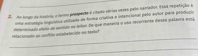 Ao longo da história, o termo prospecto é citado várias vezes pelo narrador. Essa repetição é 
uma estratégia linguística utilizada de forma criativa e intencional pelo autor para produzir 
determinado efeito de sentido no leitor. De que maneira o uso recorrente dessa palavra está 
_ 
relacionado ao conflito estabelecido no texto? 
_