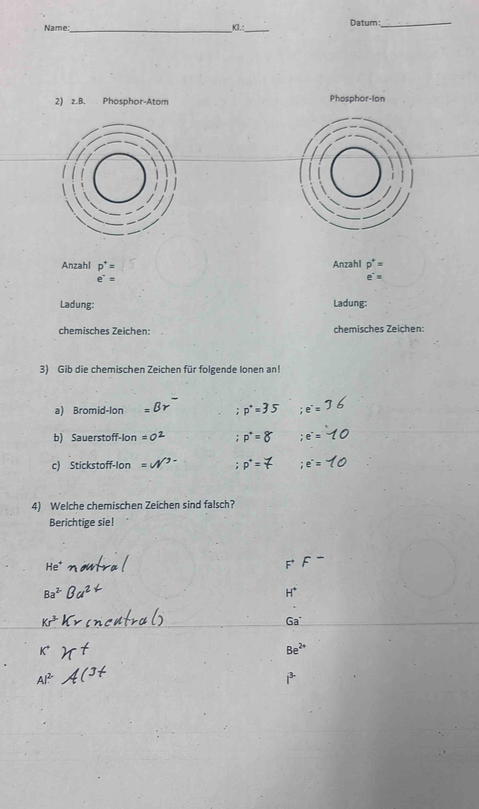 Name:_ _Datum:_ 
Kl.: 
2) z.B. Phosphor-Atom Phosphor-Ion 
Anzahl p^+= Anzahl p^+=
e^-=
e^-=
Ladung: Ladung: 
chemisches Zeichen: chemisches Zeichen: 
3) Gib die chemischen Zeichen für folgende Ionen an! 
a) Bromid-lon;e^-=
b) Sauerstoff-Ion =( p^+= ;e^-=
c) Stickstoff-Ion p^+= 7;e^-=
4) Welche chemischen Zeichen sind falsch? 
Berichtige sie!
H^+
Ga^-