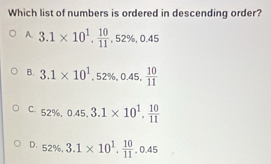 Which list of numbers is ordered in descending order?
A. 3.1* 10^1,  10/11 , 52% , 0.45
B. 3.1* 10^1, 52% , 0.45,  10/11 
C. 52% , 0.45, 3.1* 10^1,  10/11 
D. 5?% 52% 3.1* 10^1,  10/11 , 0.45