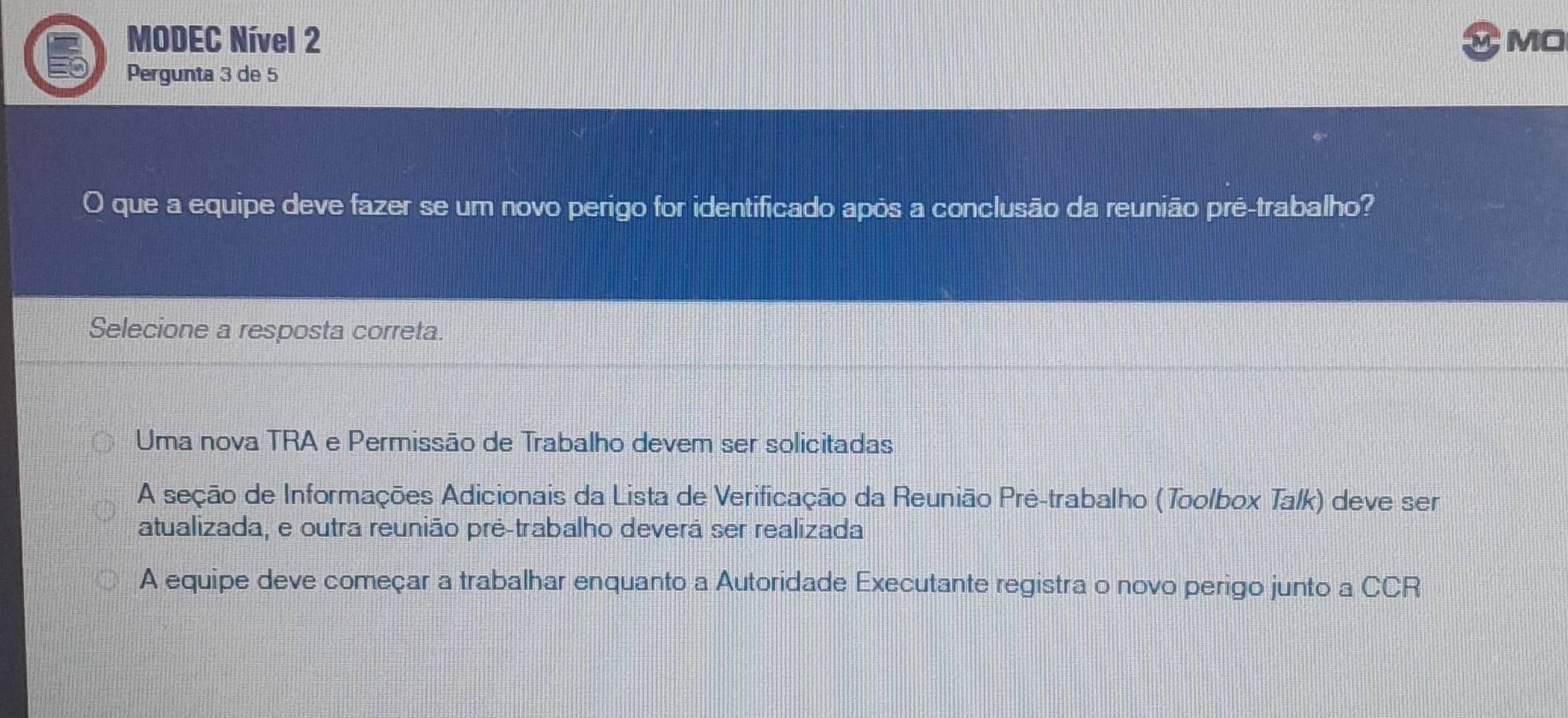 MODEC Nível 2 MO
Pergunta 3 de 5
O que a equipe deve fazer se um novo perigo for identificado após a conclusão da reunião pré-trabalho?
Selecione a resposta correta.
Uma nova TRA e Permissão de Trabalho devem ser solicitadas
A seção de Informações Adicionais da Lista de Verificação da Reunião Pré-trabalho (Toolbox Talk) deve ser
atualizada, e outra reunião pré-trabalho deverá ser realizada
A equipe deve começar a trabalhar enquanto a Autoridade Executante registra o novo perigo junto a CCR