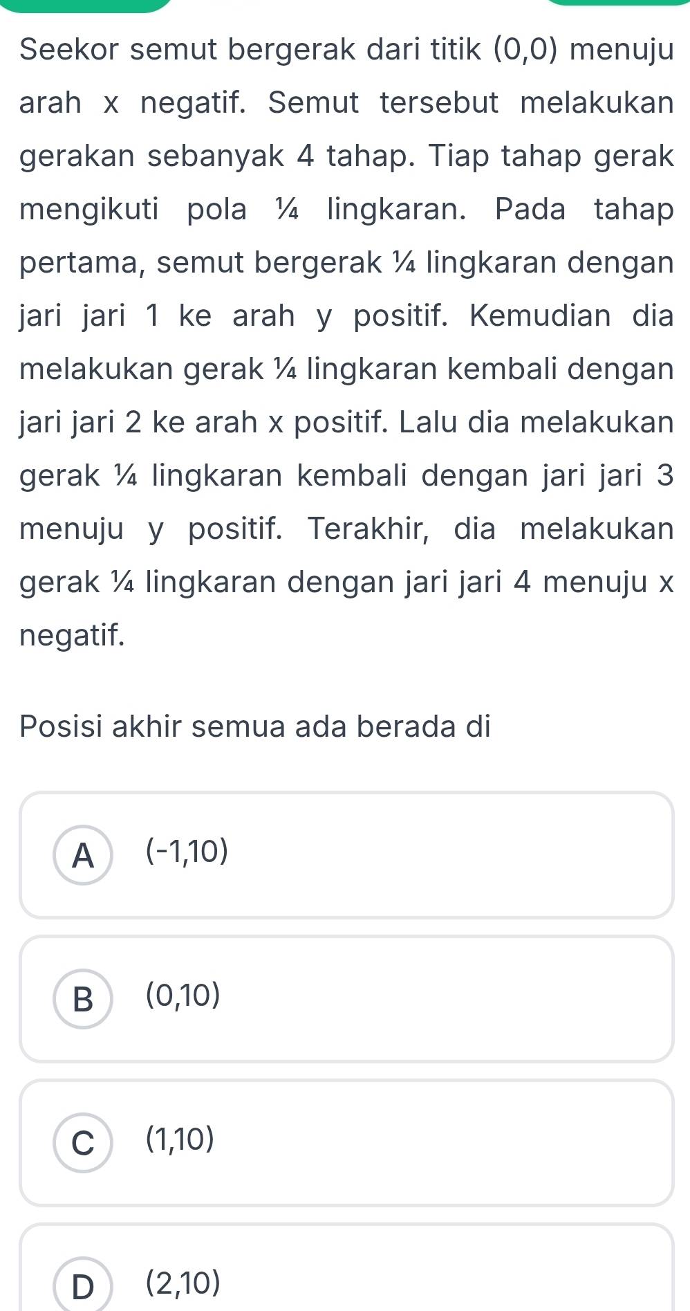 Seekor semut bergerak dari titik (0,0) menuju
arah x negatif. Semut tersebut melakukan
gerakan sebanyak 4 tahap. Tiap tahap gerak
mengikuti pola ¼ lingkaran. Pada tahap
pertama, semut bergerak ¼ lingkaran dengan
jari jari 1 ke arah y positif. Kemudian dia
melakukan gerak ¼ lingkaran kembali dengan
jari jari 2 ke arah x positif. Lalu dia melakukan
gerak ¼ lingkaran kembali dengan jari jari 3
menuju y positif. Terakhir, dia melakukan
gerak ¼ lingkaran dengan jari jari 4 menuju x
negatif.
Posisi akhir semua ada berada di
A (-1,10)
B (0,10)
C (1,10)
D (2,10)