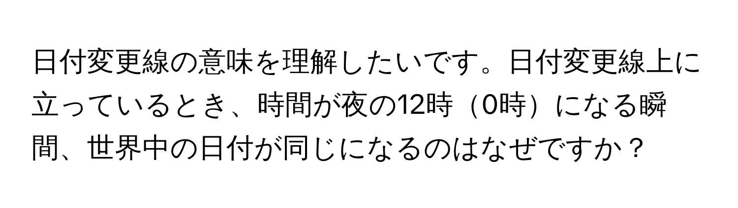 日付変更線の意味を理解したいです。日付変更線上に立っているとき、時間が夜の12時0時になる瞬間、世界中の日付が同じになるのはなぜですか？