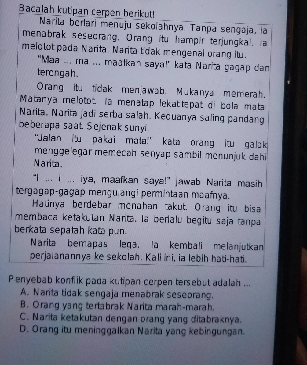 Bacalah kutipan cerpen berikut!
Narita berlari menuju sekolahnya. Tanpa sengaja, ia
menabrak seseorang. Orang itu hampir terjungkal. la
melotot pada Narita. Narita tidak mengenal orang itu.
“Maa ... ma ... maafkan saya!” kata Narita gagap dan
terengah.
Orang itu tidak menjawab. Mukanya memerah.
Matanya melotot. la menatap lekattepat di bola mata
Narita. Narita jadi serba salah. Keduanya saling pandang
beberapa saat. Sejenak sunyi.
“Jalan itu pakai mata!” kata orang itu galak
menggelegar memecah senyap sambil menunjuk dahi
N a rita .
“I ... i ... iya, maafkan saya!” jawab Narita masih
tergagap-gagap mengulangi permintaan maafnya.
Hatinya berdebar menahan takut. Orang itu bisa
membaca ketakutan Narita. la berlalu begitu saja tanpa
berkata sepatah kata pun.
Narita bernapas lega. la kembali melanjutkan
perjalanannya ke sekolah. Kali ini, ia lebih hati-hati.
Penyebab konflik pada kutipan cerpen tersebut adalah ...
A. Narita tidak sengaja menabrak seseorang.
B. Orang yang tertabrak Narita marah-marah.
C. Narita ketakutan dengan orang yang ditabraknya.
D. Orang itu meninggalkan Narita yang kebingungan.