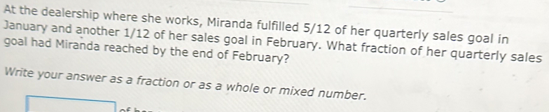 At the dealership where she works, Miranda fulfilled 5/12 of her quarterly sales goal in 
January and another 1/12 of her sales goal in February. What fraction of her quarterly sales 
goal had Miranda reached by the end of February? 
Write your answer as a fraction or as a whole or mixed number.