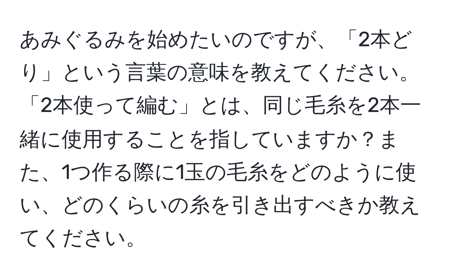 あみぐるみを始めたいのですが、「2本どり」という言葉の意味を教えてください。「2本使って編む」とは、同じ毛糸を2本一緒に使用することを指していますか？また、1つ作る際に1玉の毛糸をどのように使い、どのくらいの糸を引き出すべきか教えてください。