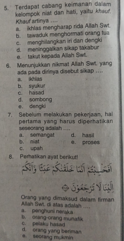 Terdapat cabang keimanan dalam
kelompok niat dan hati, yaitu khauf.
Khauf artinya ...
a. ikhlas mengharap rida Allah Swt.
b. tawaduk menghormati orang tua
c. menghilangkan iri dan dengki
d. meninggalkan sikap takabur
e. takut kepada Allah Swt.
6. Menunjukkan nikmat Allah Swt. yang
ada pada dirinya disebut sikap ....
a. ikhlas
b. syukur
c. hasad
d. sombong
e. dengki
7. Sebelum melakukan pekerjaan, hal
pertama yang harus diperhatikan
seseorang adalah ....
a. semangat d. hasil
b. niat e. proses
c. upah
8. Perhatikan ayat berikut!
Orang yang dimaksud dalam firman
Allah Swt. di atas adalah ....
a penghuni neraka
b. orang-orang munafik
c. pelaku hasad
d. orang yang beriman
e. seorang mukmin