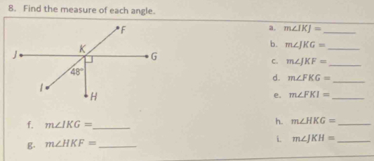 Find the measure of each angle.
a. m∠ IKJ= _
b. m∠ JKG= _
C. m∠ JKF= _
d. m∠ FKG= _
e. m∠ FKI= _
f. m∠ IKG= _
h. m∠ HKG= _
i. m∠ JKH= _
g. m∠ HKF= _