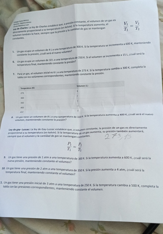 Colegio Santa Móreiça
Ley de Charles: La ley de Charles establece que, a presión constante, el volumen de un gas es M áula Matetuna Gn Cuénris - Statime bánica
directamente proporcional a su temperatura (en kelvin). Sí la temperatura aumenta, el
volumen también lo hace, siempre que la presión y la cantidad de gas se mantengan frac V_1T_1=frac V_2T_2
constantes.
5. Un gas ocupa un volumen de 4 L a una temperatura de 300 K. Si la temperatura se incrementa a 600 K, manteniendo
constante la presión, ¿cuál será el nuevo volumen?
6. Un gas ocupa un volumen de 10 L a una temperatura de 250 K. Si el volumen se incrementa a 15 L, ¿cuál será la
temperatura final, manteniendo constante la presión?
7. Para un gas, el volumen inicial es 6 L a una temperatura de 273 K. Si la temperatura cambia a 300 K, completa la
tabla con los volúmenes correspondientes, manteniendo constante la presión.
8. Un gas tiene un volumen de 8 L a una temperatura de 320 K. Si la temperatura aumenta a 400 K, ¿cuál será el nuevo
volumen, manteniendo constante la presión?
Ley de gay-Lussac: La ley de Gay-Lussac establece que, a volumen constante, la presión de un gas es directamente
proporcional a su temperatura (en kelvin). Si la temperatura de un gas aumenta, su presión también aumentará,
siempre que el volumen y la cantidad de gas se mantengan constantes.
frac P_1T_1=frac P_2T_2
9. Un gas tiene una presión de 1 atm a una temperatura de 300 K. Si la temperatura aumenta a 600 K, ¿cuál será la
nueva presión, manteniendo constante el volumen?
10. Un gas tiene una presión de 2 atm a una temperatura de 350 K. Si la presión aumenta a 4 atm, ¿cuál será la
temperatura final, manteniendo constante el volumen?
21. Un gas tiene una presión inicial de 3 atm a una temperatura de 250 K. Si la temperatura cambia a 500 K, completa la
tabla con las presiones correspondientes, manteniendo constante el volumen.