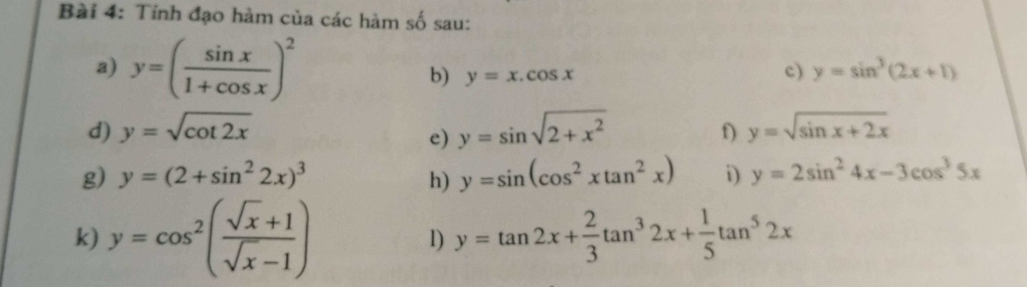 Tinh đạo hàm của các hàm số sau: 
a) y=( sin x/1+cos x )^2
b) y=x.cos x
c) y=sin^3(2x+1)
d) y=sqrt(cot 2x) y=sin sqrt(2+x^2) y=sqrt(sin x+2x)
e) 
f) 
g) y=(2+sin^22x)^3 h) y=sin (cos^2xtan^2x) i) y=2sin^24x-3cos^35x
k) y=cos^2( (sqrt(x)+1)/sqrt(x)-1 )
1) y=tan 2x+ 2/3 tan^32x+ 1/5 tan^52x