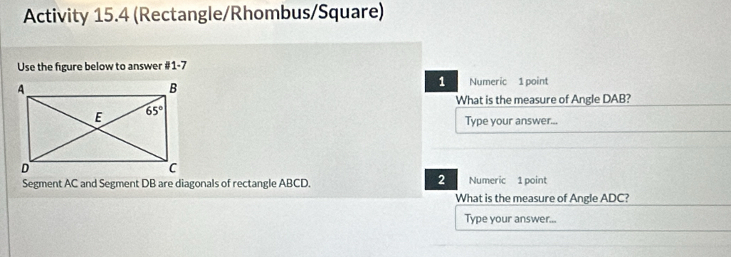 Activity 15.4 (Rectangle/Rhombus/Square)
Use the figure below to answer #1-7
1 Numeric 1 point
What is the measure of Angle DAB?
Type your answer...
2
Segment AC and Segment DB are diagonals of rectangle ABCD. Numeric 1 point
What is the measure of Angle ADC?
Type your answer...