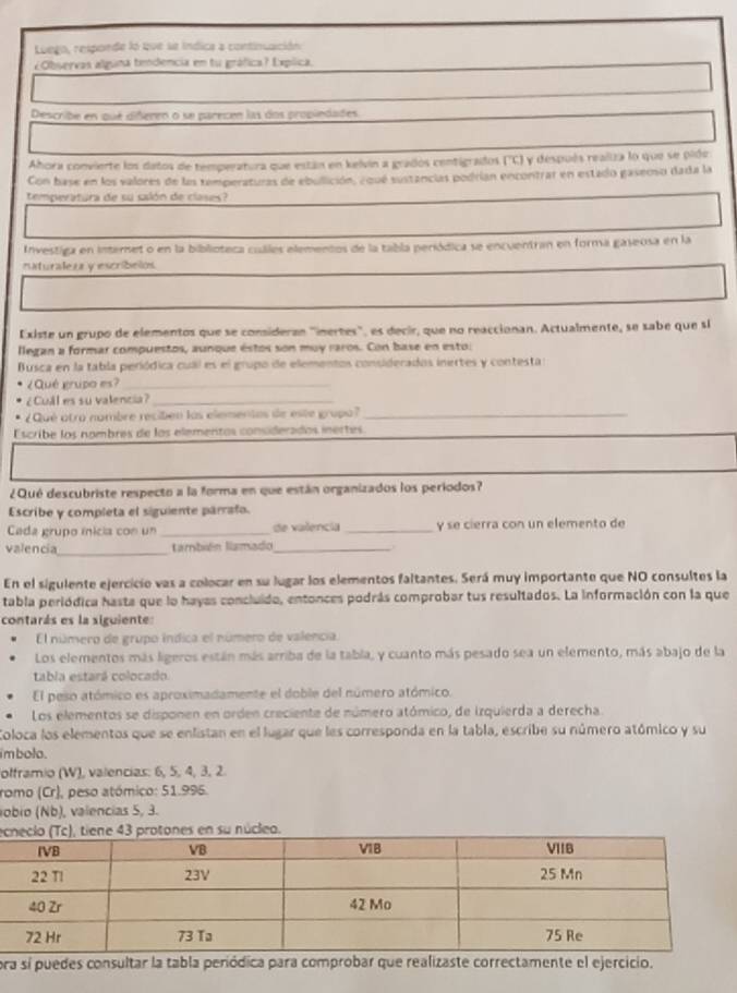 Luego, resporde lo que se índica a continuación
¿Observas alguna tendencia en tu gráfica? Expíica.
Describe en que diñeren o se parecen las dos propiedades
Ahora convierte los datos de temperatura que están en kelvin a grados centigrados ('C) y después realiza lo que se pide
Con base en los valores de las temperaturas de ebulición, equé sustancias podrían encontrar en estado gaserso dada la
temperatura de su salón de clases?
Investiga en internet o en la biblioteca cuáles elementos de la tabla periódica se encuentran en forma gaseosa en la
nxturalez y escribelos
Existe un grupo de elementos que se consideran "inertes", es decir, que no reaccionan. Actualmente, se sabe que si
llegan a formar compuestos, aunque éstos son muy raros. Con base en esto:
Busca en la tabla periódica cual es el grupo de elementos considerados inertes y contesta s
¿Qué grupo es?_
¿CuAl es su valencia?_
¿Qué otro nombre recibén las elementas de este grupa?_
Escribe los nombres de los elementos considerados inertes
¿Qué descubriste respecto a la forma en que están organizados los periodos?
Escribe y completa el siguiente párrafo.
Cada grupo ínicia con un _de valencia _y se cierra con un elemento de
valencia_ también llamado_
En el sigulente ejercicio vas a colocar en su lugar los elementos faltantes. Será muy importante que NO consultes la
tabla periódica hasta que lo hayas concluido, entonces podrás comprobar tus resultados. La información con la que
contarás es la siguiente
El número de grupo índica el número de valencia.
Los elementos más ligeros están más arriba de la tabla, y cuanto más pesado sea un elemento, más abajo de la
tabla estará colocado.
El peso atómico es aproximadamente el doble del número atómico.
Los elementos se disponen en orden creciente de número atómico, de irquierda a derecha
Coloca los elementos que se enlistan en el lugar que les corresponda en la tabla, escribe su número atómico y su
i m bolo .
olframio (W), valencias: 6, 5, 4, 3, 2.
romo (Cr), peso atómico: 51.995.
obio (Nb), valencias 5, 3.
e su núcleo.
ora sí puedes consultar la tabla periódica para comprobar que realizaste correctamente el ejercicio.