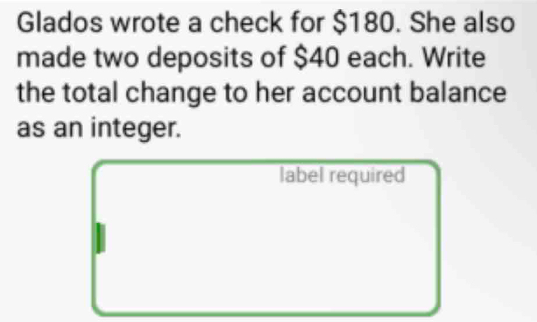 Glados wrote a check for $180. She also 
made two deposits of $40 each. Write 
the total change to her account balance 
as an integer. 
label required