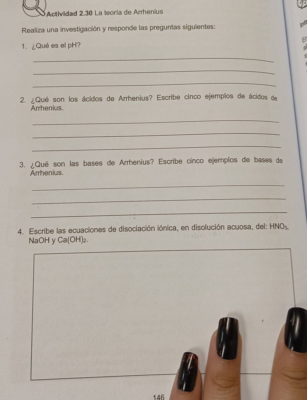 Actividad 2.30 La teoría de Arrhenius 
Intr 
Realiza una investigación y responde las preguntas siguientes: 
1. ¿Qué es el pH? 
_ 
_ 
_ 
2. ¿Qué son los ácidos de Arrhenius? Escribe cinco ejemplos de ácidos de 
Arrhenius. 
_ 
_ 
_ 
3. ¿Qué son las bases de Arrhenius? Escribe cinco ejemplos de bases de 
Arrhenius. 
_ 
_ 
_ 
4. Escribe las ecuaciones de disociación iónica, en disolución acuosa, del: HNO_3,
NaOH y Ca(OH)_2. 
146