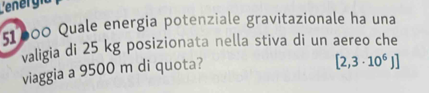 Lenergía 
51600 Quale energia potenziale gravitazionale ha una 
valigia di 25 kg posizionata nella stiva di un aereo che 
viaggia a 9500 m di quota?
[2,3· 10^6J]