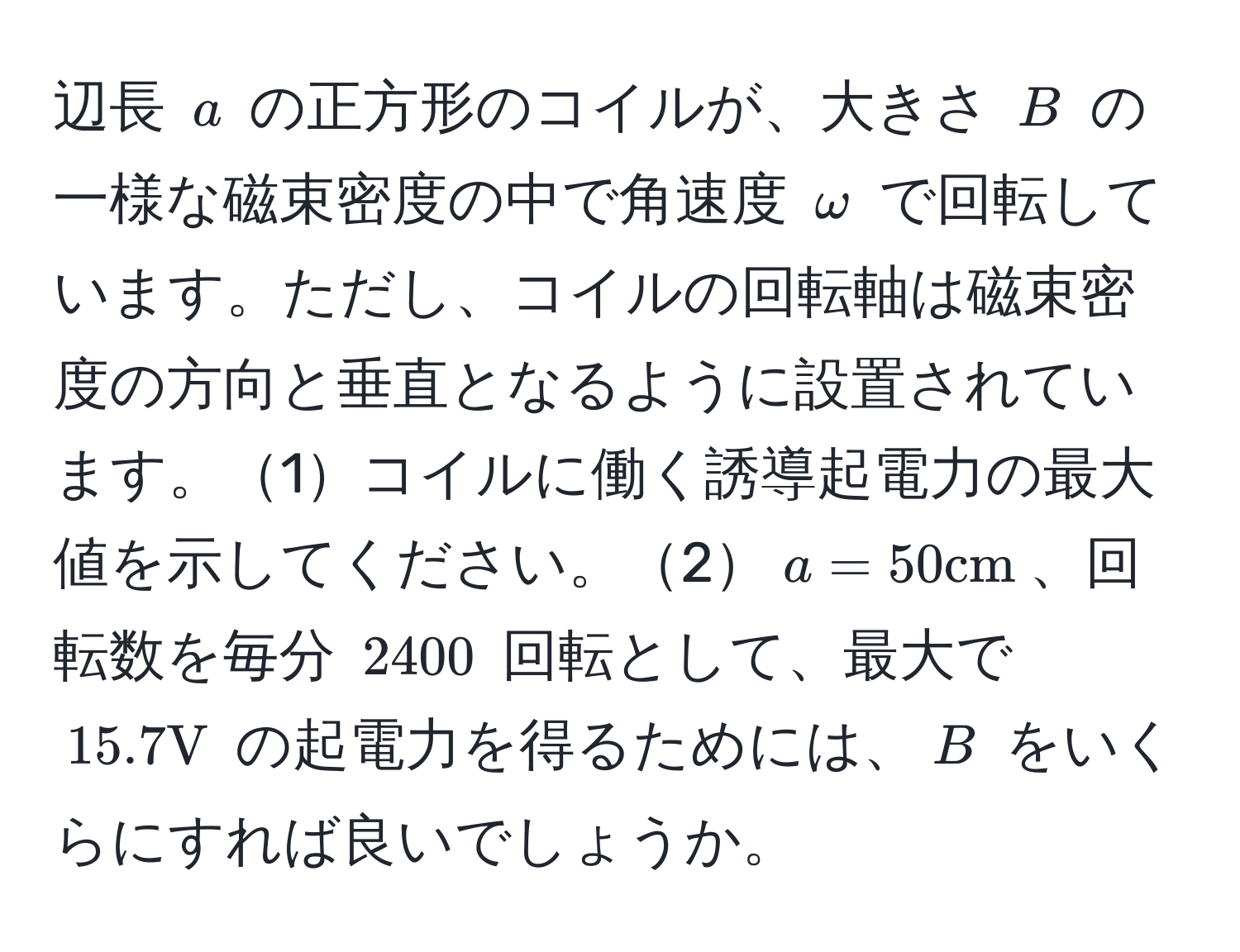 辺長 $a$ の正方形のコイルが、大きさ $B$ の一様な磁束密度の中で角速度 $omega$ で回転しています。ただし、コイルの回転軸は磁束密度の方向と垂直となるように設置されています。1コイルに働く誘導起電力の最大値を示してください。2$a = 50cm$、回転数を毎分 $2400$ 回転として、最大で $15.7V$ の起電力を得るためには、$B$ をいくらにすれば良いでしょうか。